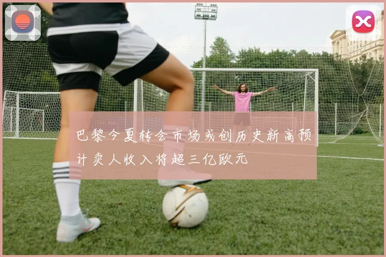 巴黎今夏转会市场或创历史新高预计卖人收入将超三亿欧元