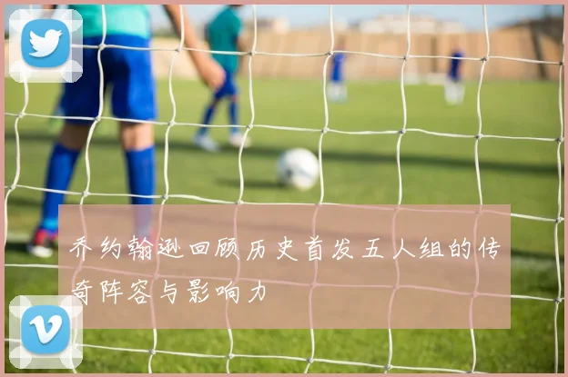 乔约翰逊回顾历史首发五人组的传奇阵容与影响力