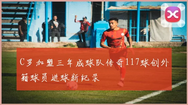 C罗加盟三年成球队传奇117球创外籍球员进球新纪录