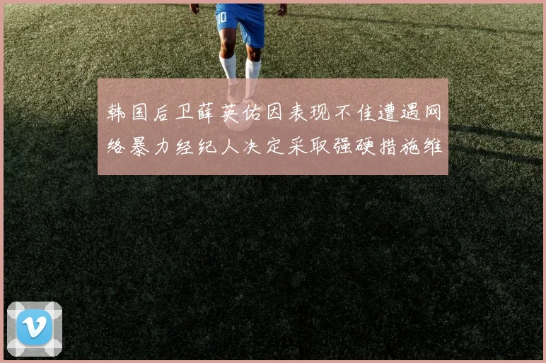 韩国后卫薛英佑因表现不佳遭遇网络暴力经纪人决定采取强硬措施维护权益