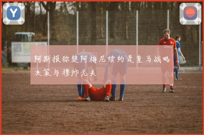 阿斯报称楚阿梅尼续约是皇马战略决策与穆帅无关