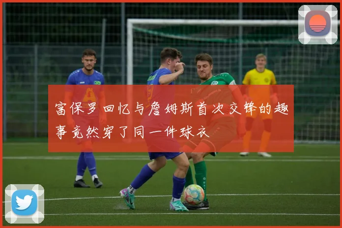 富保罗回忆与詹姆斯首次交锋的趣事竟然穿了同一件球衣