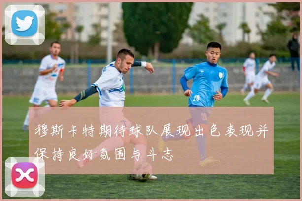 穆斯卡特期待球队展现出色表现并保持良好氛围与斗志