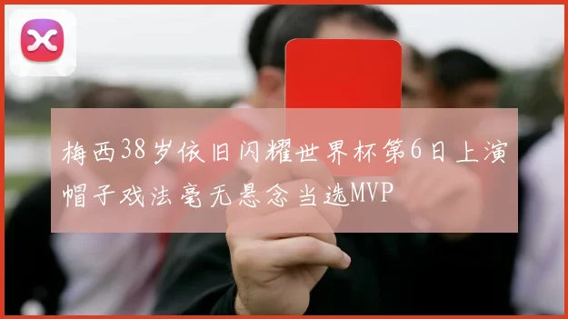 梅西38岁依旧闪耀世界杯第6日上演帽子戏法毫无悬念当选MVP
