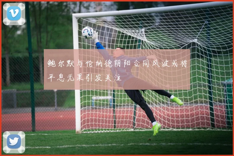 鲍尔默与伦纳德阴阳合同风波或将平息无果引发关注