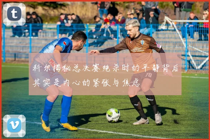 科尔揭秘总决赛绝杀时的平静背后其实是内心的紧张与焦虑