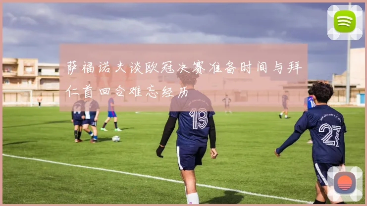 萨福诺夫谈欧冠决赛准备时间与拜仁首回合难忘经历