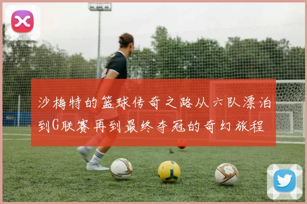 沙梅特的篮球传奇之路从六队漂泊到G联赛再到最终夺冠的奇幻旅程