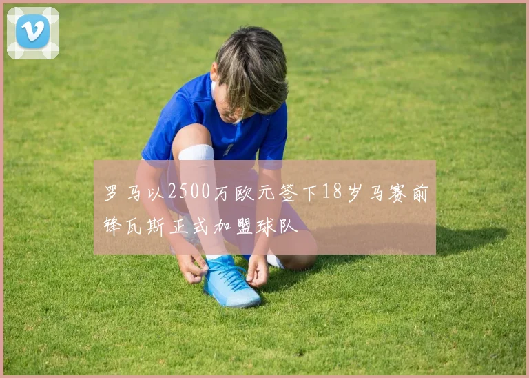 罗马以2500万欧元签下18岁马赛前锋瓦斯正式加盟球队