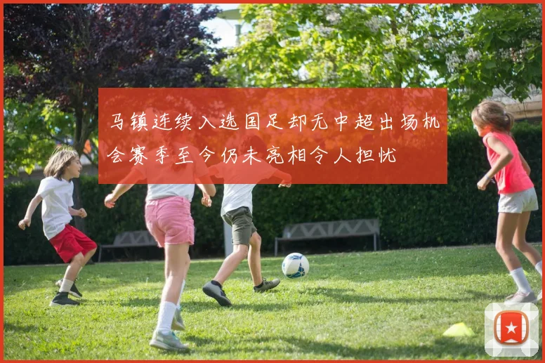 马镇连续入选国足却无中超出场机会赛季至今仍未亮相令人担忧