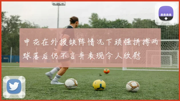申花在外援缺阵情况下顽强拼搏两球落后仍不言弃表现令人欣慰