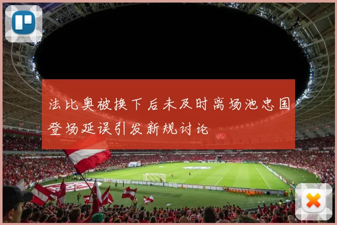 法比奥被换下后未及时离场池忠国登场延误引发新规讨论