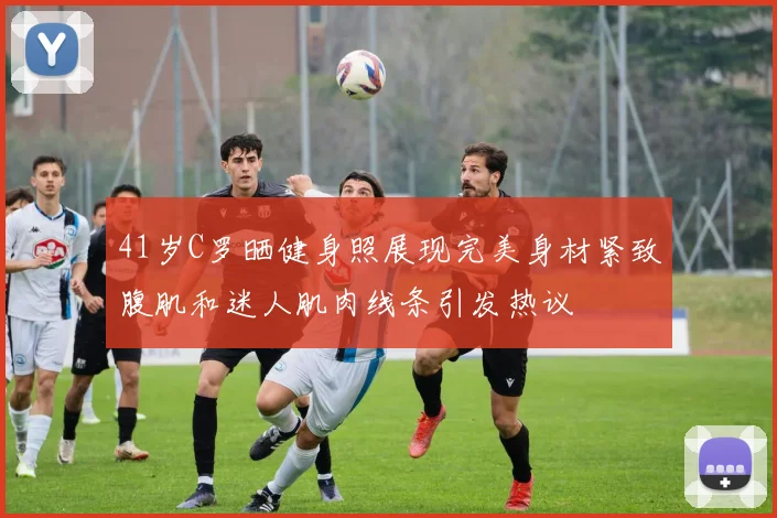 41岁C罗晒健身照展现完美身材紧致腹肌和迷人肌肉线条引发热议
