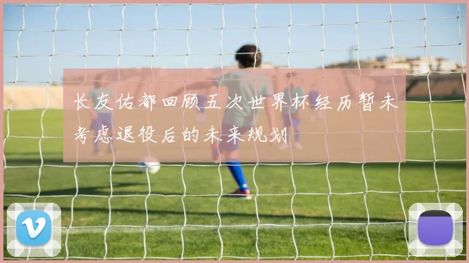 长友佑都回顾五次世界杯经历暂未考虑退役后的未来规划