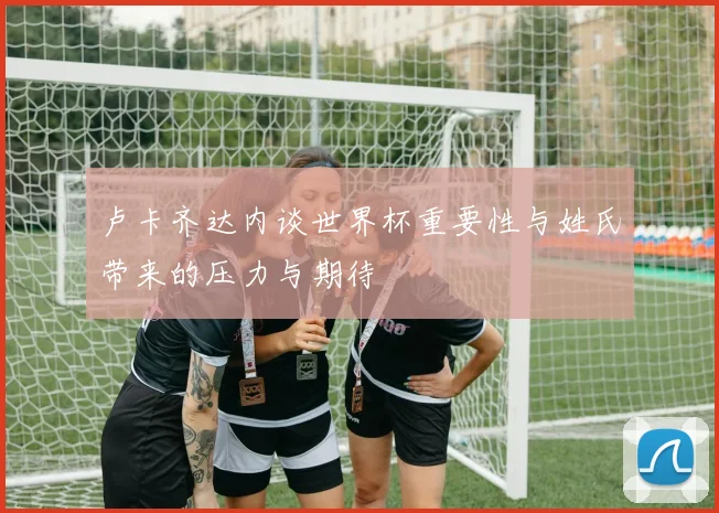 卢卡齐达内谈世界杯重要性与姓氏带来的压力与期待