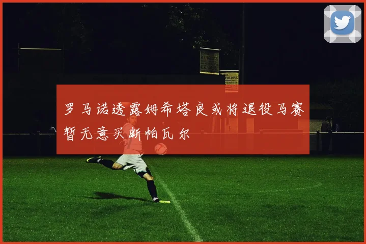 罗马诺透露姆希塔良或将退役马赛暂无意买断帕瓦尔