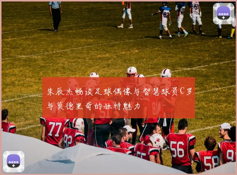 朱辰杰畅谈足球偶像与智慧球员C罗与莫德里奇的独特魅力