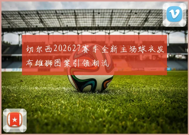 切尔西202627赛季全新主场球衣发布雄狮图案引领潮流