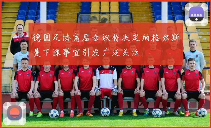 德国足协高层会议将决定纳格尔斯曼下课事宜引发广泛关注