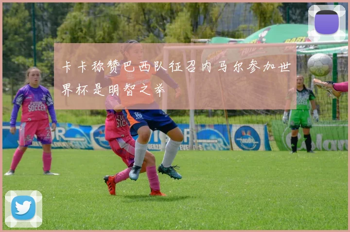 卡卡称赞巴西队征召内马尔参加世界杯是明智之举