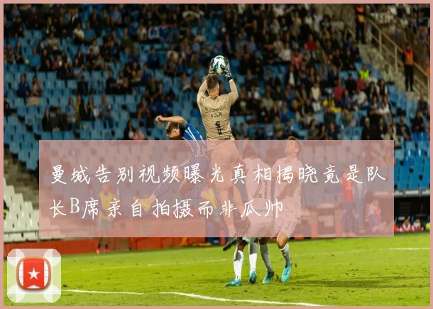 曼城告别视频曝光真相揭晓竟是队长B席亲自拍摄而非瓜帅
