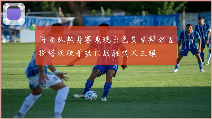 河南队热身赛表现出色艾克拜尔古斯塔沃联手破门战胜武汉三镇