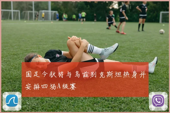 国足今秋将与乌兹别克斯坦热身并安排四场A级赛